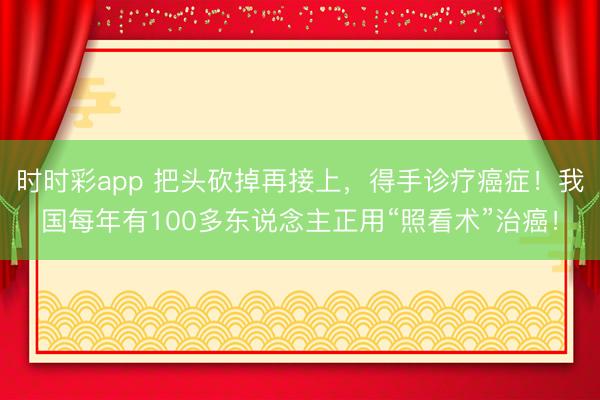 時時彩app 把頭砍掉再接上，得手診療癌癥！我國每年有100多東說念主正用“照看術”治癌！