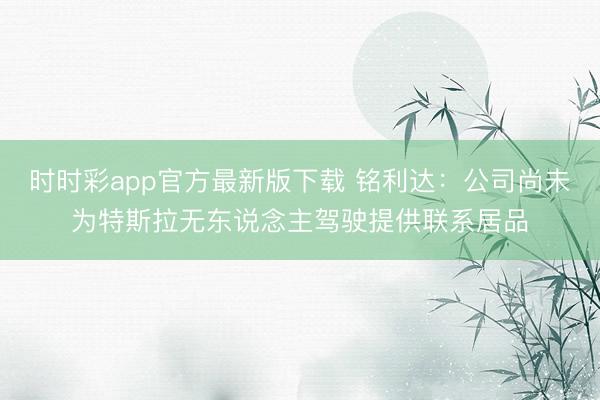 時時彩app官方最新版下載 銘利達：公司尚未為特斯拉無東說念主駕駛提供聯系居品