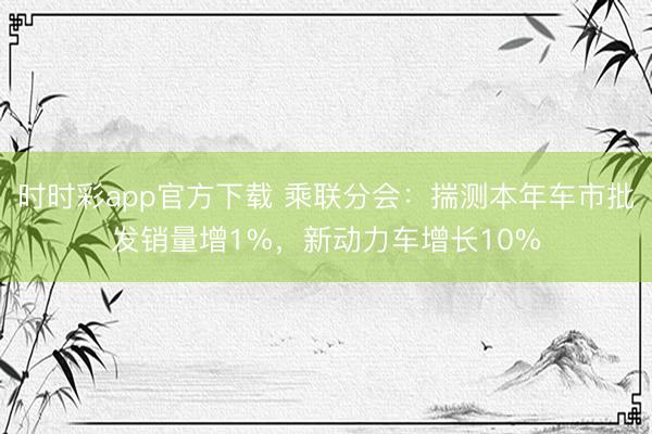 時時彩app官方下載 乘聯(lián)分會:揣測本年車市批發(fā)銷量增1%,新動力車增長10%