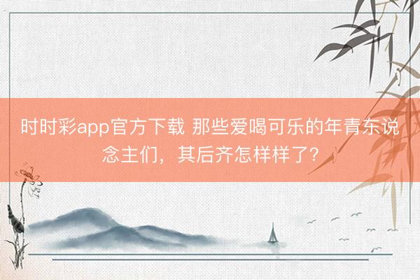 時時彩app官方下載 那些愛喝可樂的年青東說念主們，其后齊怎樣樣了？