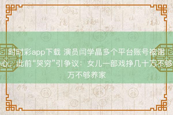 時時彩app下載 演員閆學晶多個平臺賬號被謝絕熱心，此前“哭窮”引爭議：女兒一部戲掙幾十萬不夠養家