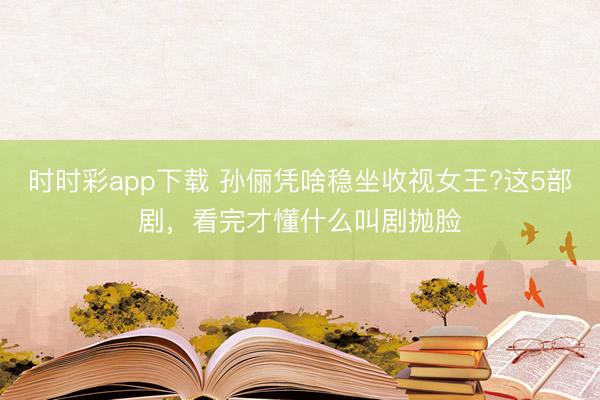 時(shí)時(shí)彩app下載 孫儷憑啥穩(wěn)坐收視女王?這5部劇，看完才懂什么叫劇拋臉