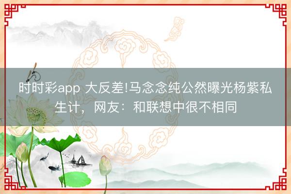 時時彩app 大反差!馬念念純公然曝光楊紫私生計，網友：和聯想中很不相同