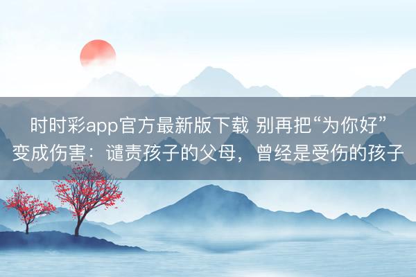 時時彩app官方最新版下載 別再把“為你好”變成傷害：譴責(zé)孩子的父母，曾經(jīng)是受傷的孩子