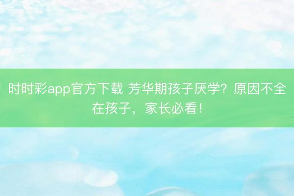 時(shí)時(shí)彩app官方下載 芳華期孩子厭學(xué)?原因不全在孩子,家長必看!