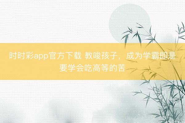 時(shí)時(shí)彩app官方下載 教唆孩子，成為學(xué)霸即是要學(xué)會吃高等的苦