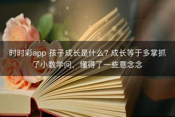 時時彩app 孩子成長是什么? 成長等于多掌抓了小數(shù)學問,懂得了一些意念念