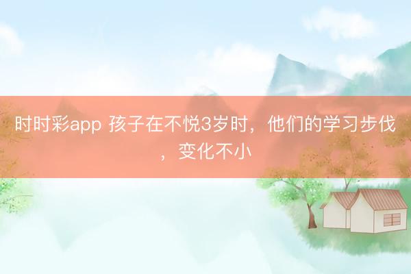 時(shí)時(shí)彩app 孩子在不悅3歲時(shí)，他們的學(xué)習(xí)步伐，變化不小