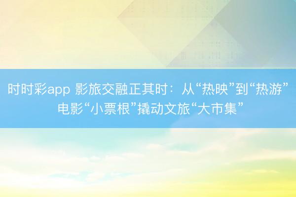 時時彩app 影旅交融正其時：從“熱映”到“熱游” 電影“小票根”撬動文旅“大市集”