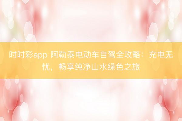 時時彩app 阿勒泰電動車自駕全攻略:充電無憂,暢享純凈山水綠色之旅