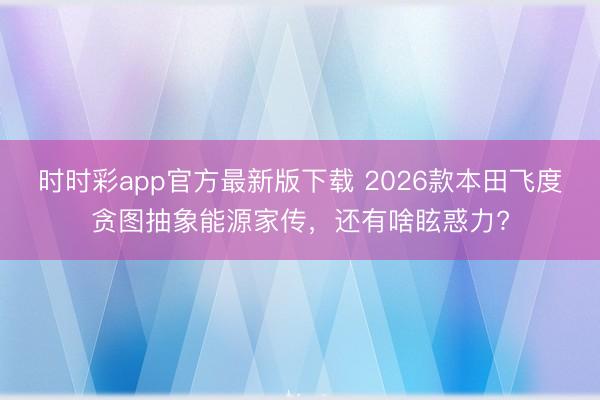 時時彩app官方最新版下載 2026款本田飛度貪圖抽象能源家傳，還有啥?；罅?
