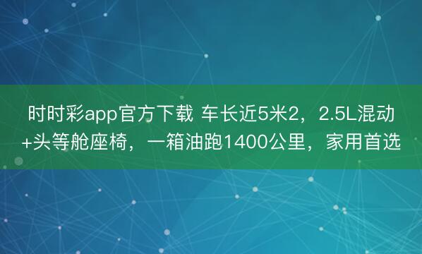 時時彩app官方下載 車長近5米2，2.5L混動+頭等艙座椅，一箱油跑1400公里，家用首選