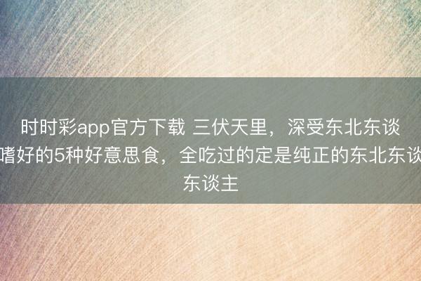 時(shí)時(shí)彩app官方下載 三伏天里，深受東北東談主嗜好的5種好意思食，全吃過(guò)的定是純正的東北東談主