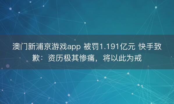 澳門新浦京游戲app 被罰1.191億元 快手致歉：資歷極其慘痛，將以此為戒