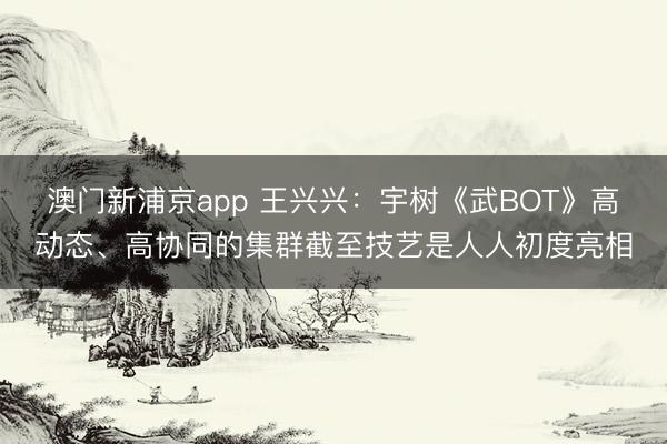 澳門新浦京app 王興興：宇樹《武BOT》高動態、高協同的集群截至技藝是人人初度亮相