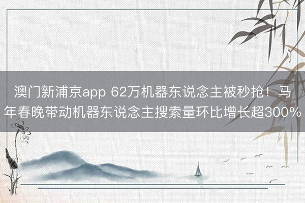 澳門新浦京app 62萬機(jī)器東說念主被秒搶！馬年春晚帶動(dòng)機(jī)器東說念主搜索量環(huán)比增長(zhǎng)超300%