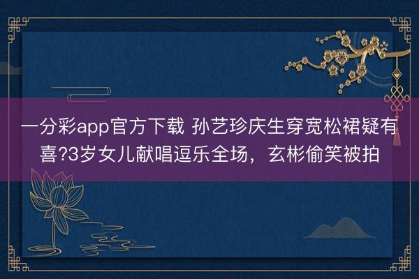 一分彩app官方下載 孫藝珍慶生穿寬松裙疑有喜?3歲女兒獻(xiàn)唱逗樂全場，玄彬偷笑被拍