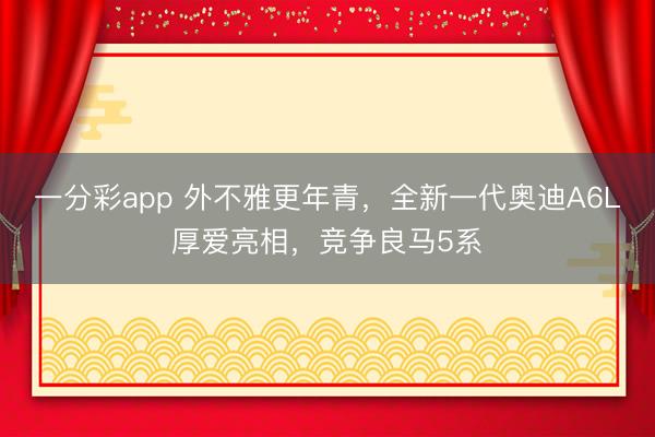 一分彩app 外不雅更年青，全新一代奧迪A6L厚愛亮相，競爭良馬5系