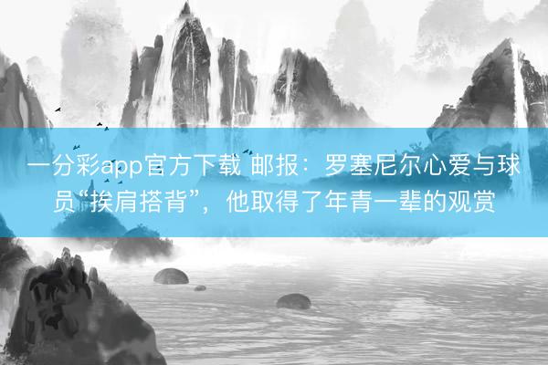 一分彩app官方下載 郵報：羅塞尼爾心愛與球員“挨肩搭背”，他取得了年青一輩的觀賞