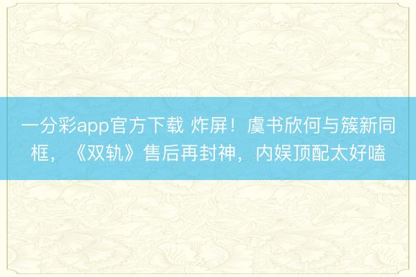 一分彩app官方下載 炸屏！虞書欣何與簇新同框，《雙軌》售后再封神，內娛頂配太好嗑