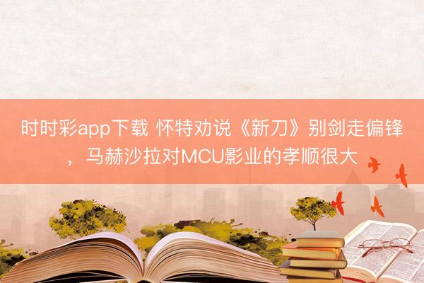 時時彩app下載 懷特勸說《新刀》別劍走偏鋒，馬赫沙拉對MCU影業的孝順很大