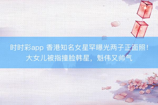 時時彩app 香港知名女星罕曝光兩子正面照！大女兒被指撞臉韓星，魁偉又帥氣