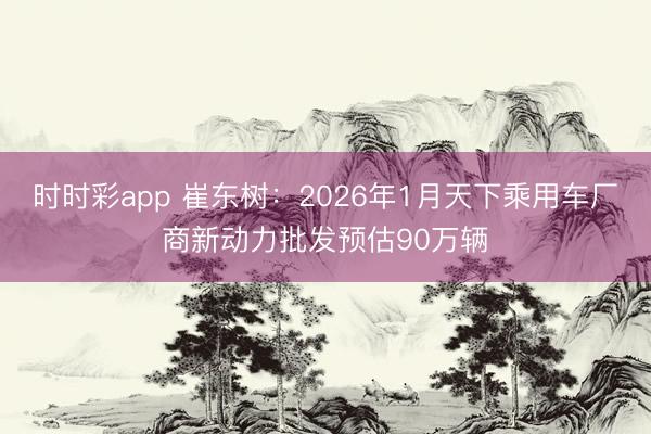 時時彩app 崔東樹：2026年1月天下乘用車廠商新動力批發預估90萬輛