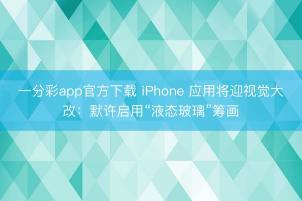 一分彩app官方下載 iPhone 應用將迎視覺大改：默許啟用“液態玻璃”籌畫