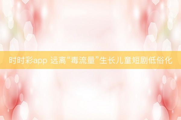 時時彩app 遠離“毒流量”生長兒童短劇低俗化