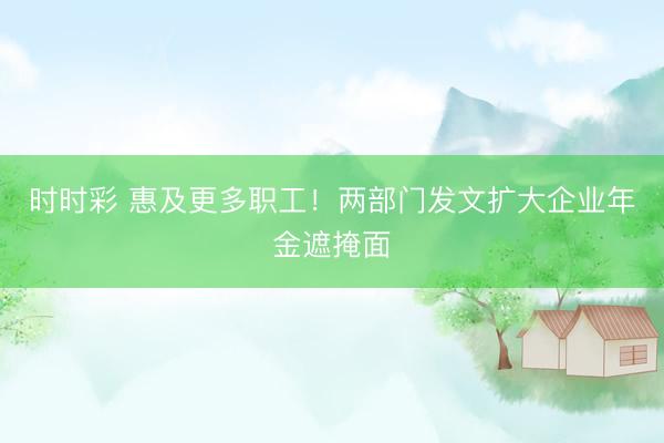 時時彩 惠及更多職工!兩部門發文擴大企業年金遮掩面