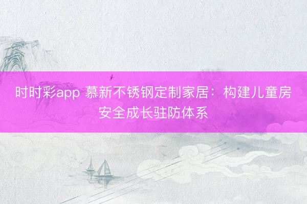 時時彩app 慕新不銹鋼定制家居：構建兒童房安全成長駐防體系