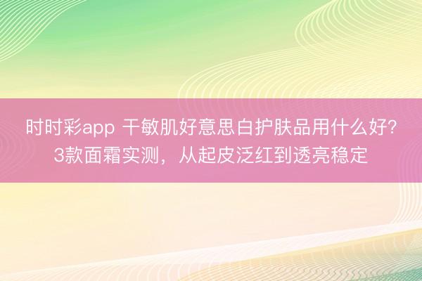 時時彩app 干敏肌好意思白護膚品用什么好？3款面霜實測，從起皮泛紅到透亮穩定