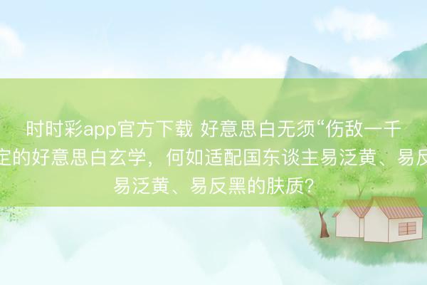 時(shí)時(shí)彩app官方下載 好意思白無須“傷敵一千”:光甘草定的好意思白玄學(xué),何如適配國東談主易泛黃、易反黑的膚質(zhì)?