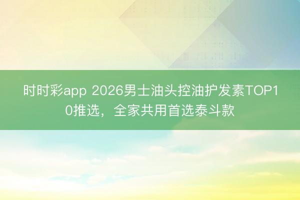 時時彩app 2026男士油頭控油護發素TOP10推選，全家共用首選泰斗款