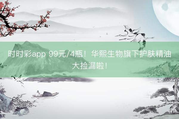 時時彩app 99元/4瓶！華熙生物旗下護膚精油大撿漏啦！