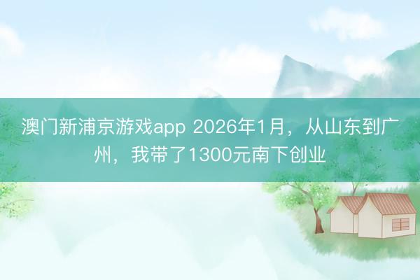 澳門新浦京游戲app 2026年1月，從山東到廣州，我帶了1300元南下創業