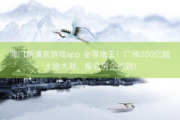 澳門新浦京游戲app 坐等地王！廣州200億級土拍大戲，報名房企扒到！