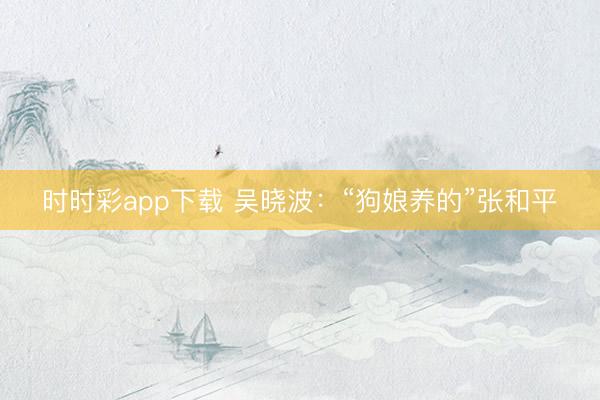 時時彩app下載 吳曉波：“狗娘養(yǎng)的”張和平