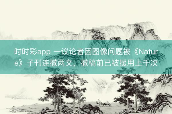 時(shí)時(shí)彩app 一議論者因圖像問題被《Nature》子刊連撤兩文,撤稿前已被援用上千次
