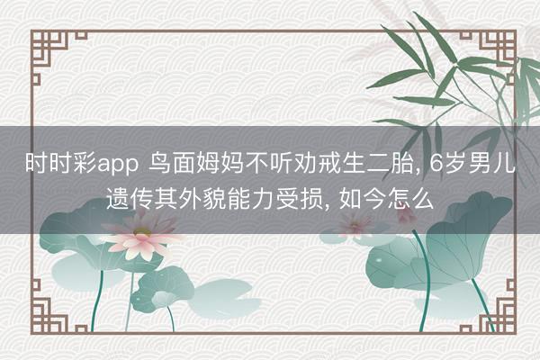 時時彩app 鳥面姆媽不聽勸戒生二胎, 6歲男兒遺傳其外貌能力受損, 如今怎么