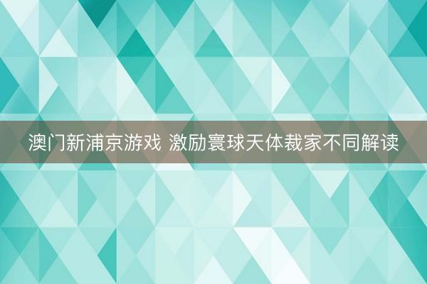 澳門新浦京游戲 激勵(lì)寰球天體裁家不同解讀