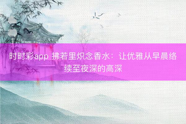 時(shí)時(shí)彩app 拂若里熾念香水：讓優(yōu)雅從早晨絡(luò)續(xù)至夜深的高深