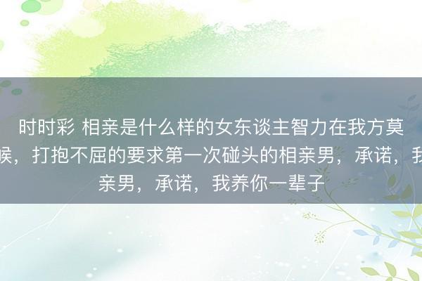 時時彩 相親是什么樣的女東談主智力在我方莫得勞動的時候,打抱不屈的要求第一次碰頭的相親男,承諾,我養你一輩子