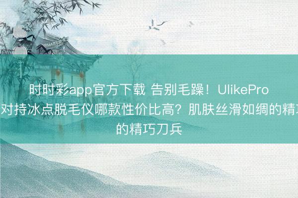 時(shí)時(shí)彩app官方下載 告別毛躁!UlikePro10S藍(lán)對持冰點(diǎn)脫毛儀哪款性價(jià)比高?肌膚絲滑如綢的精巧刀兵