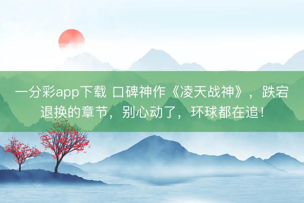 一分彩app下載 口碑神作《凌天戰(zhàn)神》，跌宕退換的章節(jié)，別心動(dòng)了，環(huán)球都在追！