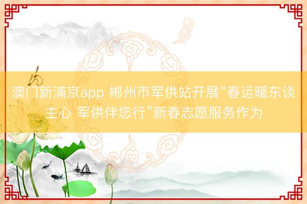 澳門新浦京app 郴州市軍供站開展“春運(yùn)暖東談主心 軍供伴您行”新春志愿服務(wù)作為