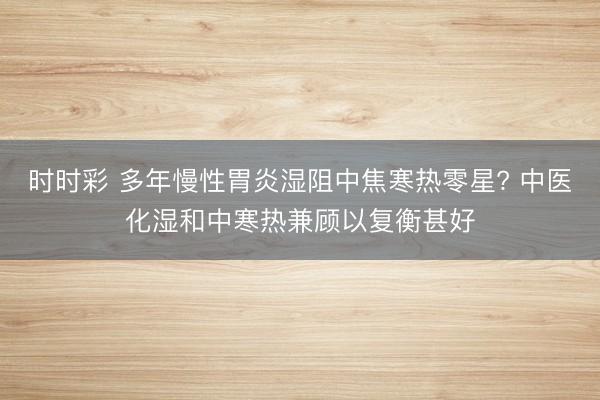 時(shí)時(shí)彩 多年慢性胃炎濕阻中焦寒熱零星? 中醫(yī)化濕和中寒熱兼顧以復(fù)衡甚好