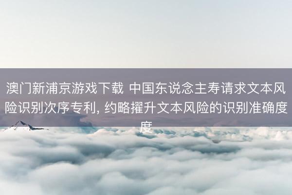 澳門新浦京游戲下載 中國東說念主壽請求文本風險識別次序專利, 約略擢升文本風險的識別準確度
