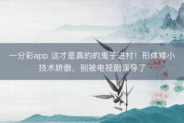 一分彩app 這才是真的的鬼子進(jìn)村！形體矮小技術(shù)嬌傲，別被電視劇誤導(dǎo)了