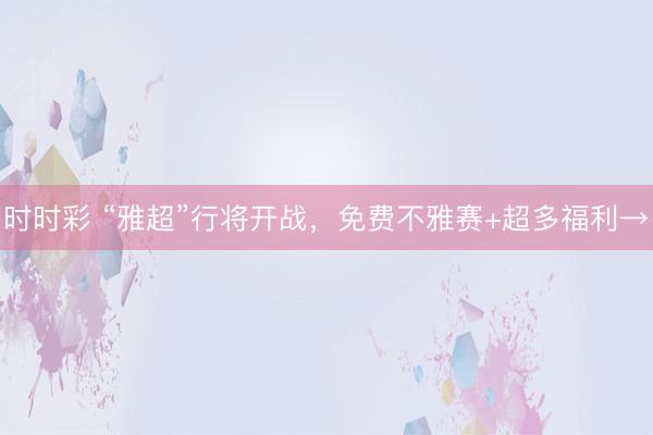 時時彩 “雅超”行將開戰(zhàn)，免費不雅賽+超多福利→